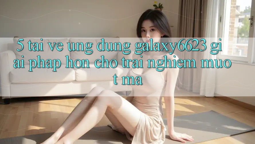 5. Tải về Ứng dụng Galaxy6623 - Giải Pháp Hơn Cho Trải Nghiệm Mượt Mà 5. Tải về Ứng dụng Galaxy6623 - Giải Pháp Hơn Cho Trải Nghiệm Mượt Mà
