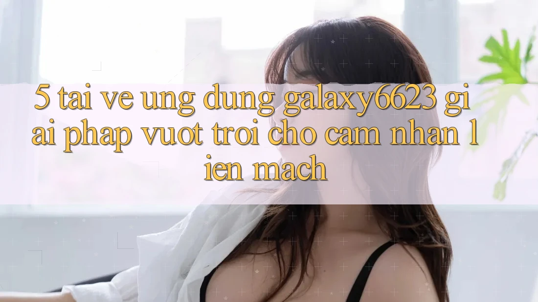 5. Tải về Ứng dụng Galaxy6623 - Giải Pháp Vượt Trội Cho Cảm nhận Liền mạch 5. Tải về Ứng dụng Galaxy6623 - Giải Pháp Vượt Trội Cho Cảm nhận Liền mạch