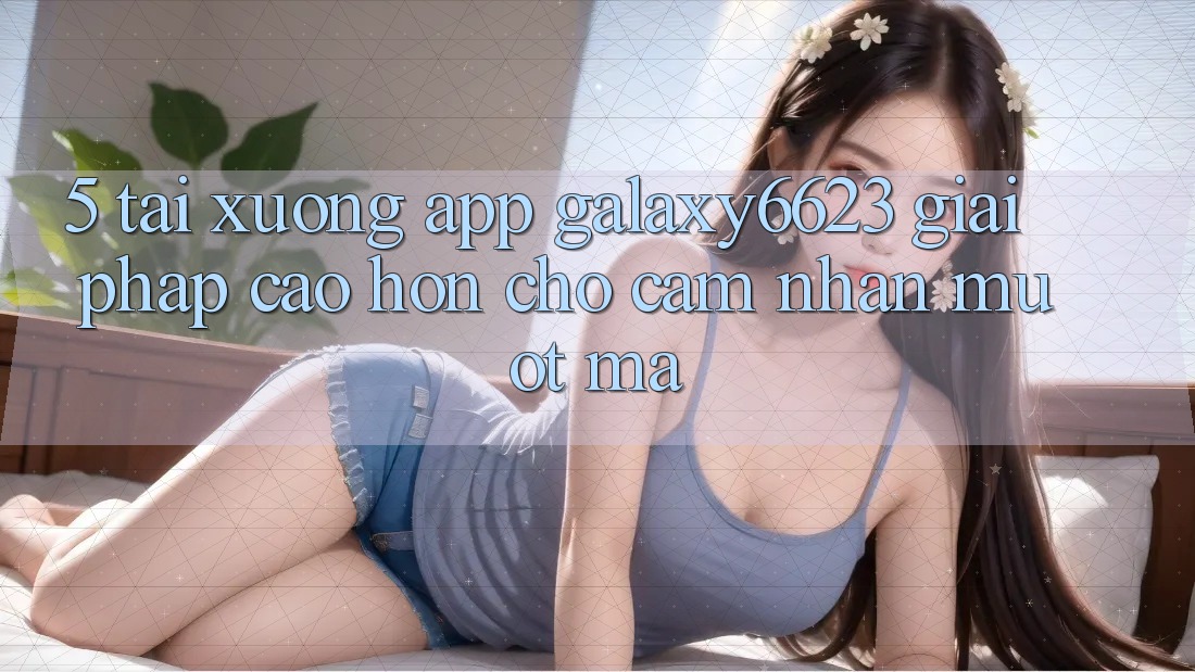 5. Tải xuống App Galaxy6623 - Giải Pháp Cao hơn Cho Cảm nhận Mượt Mà 5. Tải xuống App Galaxy6623 - Giải Pháp Cao hơn Cho Cảm nhận Mượt Mà