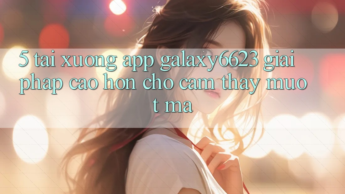 5. Tải xuống App Galaxy6623 - Giải Pháp Cao hơn Cho Cảm thấy Mượt Mà 5. Tải xuống App Galaxy6623 - Giải Pháp Cao hơn Cho Cảm thấy Mượt Mà