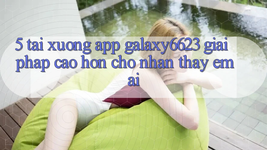 5. Tải xuống App Galaxy6623 - Giải Pháp Cao hơn Cho Nhận thấy Êm ái 5. Tải xuống App Galaxy6623 - Giải Pháp Cao hơn Cho Nhận thấy Êm ái