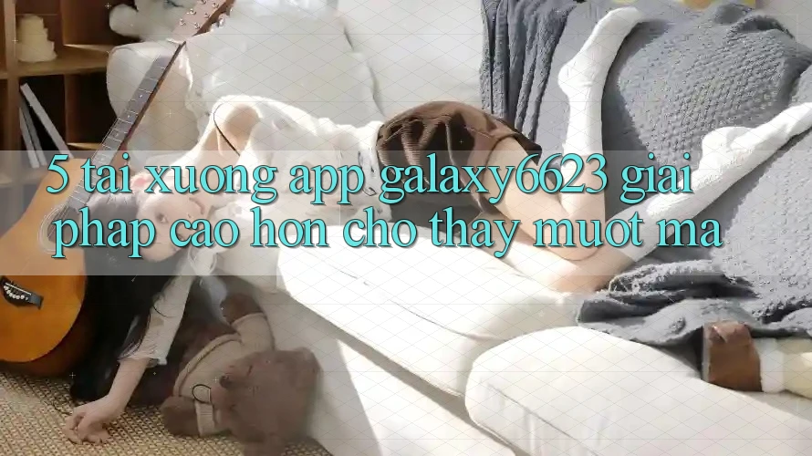 5. Tải xuống App Galaxy6623 - Giải Pháp Cao hơn Cho Thấy Mượt mà 5. Tải xuống App Galaxy6623 - Giải Pháp Cao hơn Cho Thấy Mượt mà