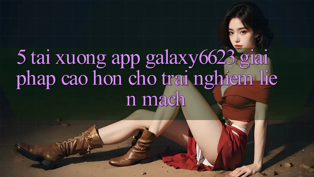 5. Tải xuống App Galaxy6623 - Giải Pháp Cao hơn Cho Trải nghiệm Liền mạch 5. Tải xuống App Galaxy6623 - Giải Pháp Cao hơn Cho Trải nghiệm Liền mạch
