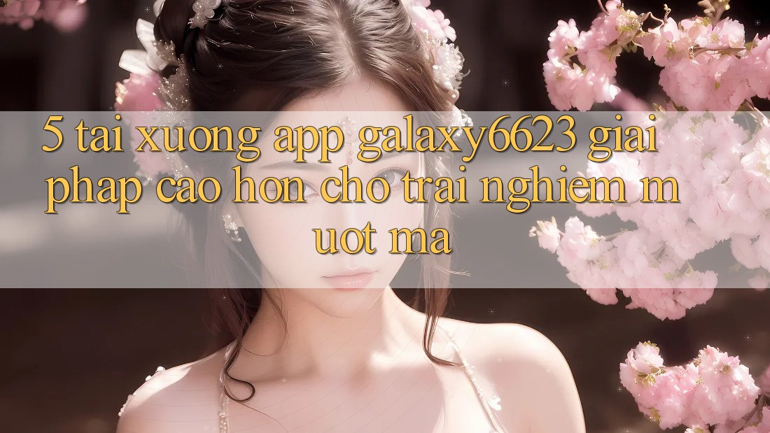 5. Tải xuống App Galaxy6623 - Giải Pháp Cao hơn Cho Trải Nghiệm Mượt Mà 5. Tải xuống App Galaxy6623 - Giải Pháp Cao hơn Cho Trải Nghiệm Mượt Mà