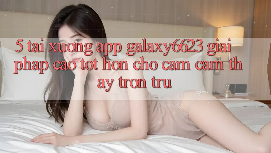 5. Tải xuống App Galaxy6623 - Giải Pháp Cao tốt hơn Cho Cảm cảm thấy Trơn tru 5. Tải xuống App Galaxy6623 - Giải Pháp Cao tốt hơn Cho Cảm cảm thấy Trơn tru