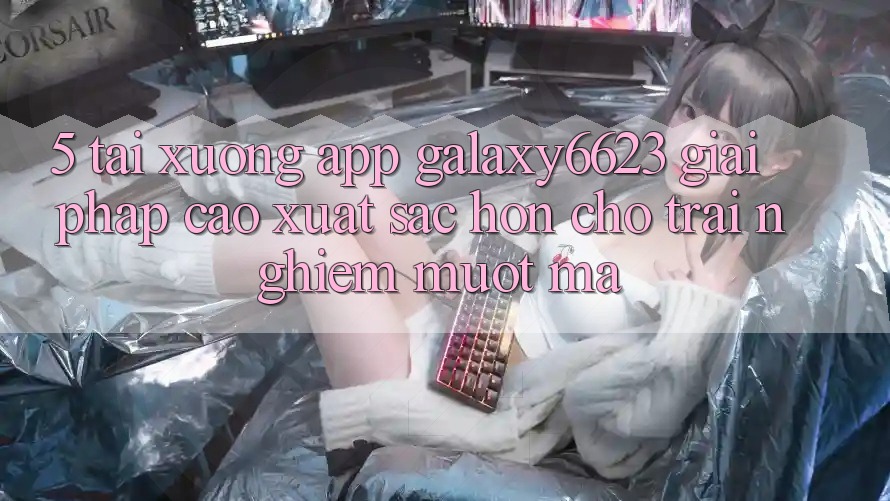 5. Tải xuống App Galaxy6623 - Giải Pháp Cao xuất sắc hơn Cho Trải Nghiệm Mượt Mà 5. Tải xuống App Galaxy6623 - Giải Pháp Cao xuất sắc hơn Cho Trải Nghiệm Mượt Mà