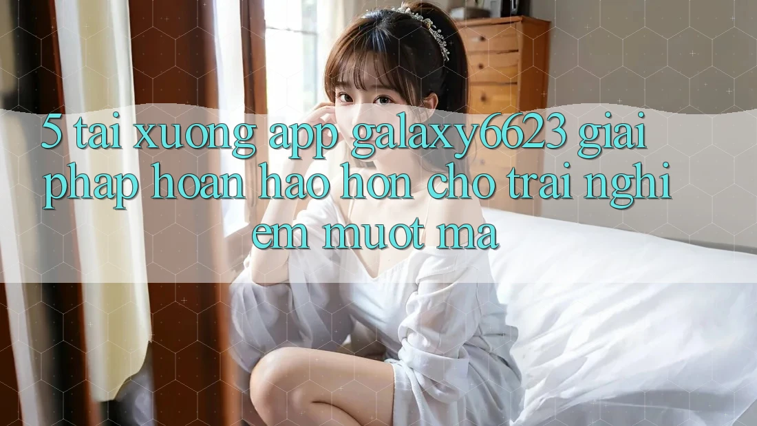 5. Tải xuống App Galaxy6623 - Giải Pháp Hoàn hảo hơn Cho Trải Nghiệm Mượt Mà 5. Tải xuống App Galaxy6623 - Giải Pháp Hoàn hảo hơn Cho Trải Nghiệm Mượt Mà