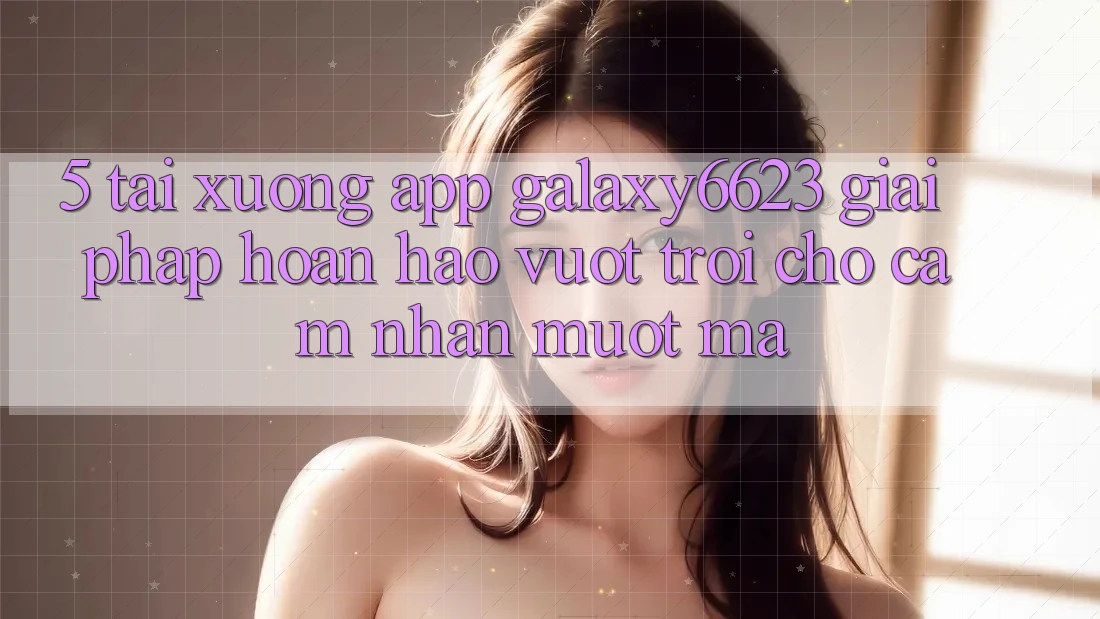 5. Tải xuống App Galaxy6623 - Giải Pháp Hoàn hảo vượt trội Cho Cảm nhận Mượt Mà 5. Tải xuống App Galaxy6623 - Giải Pháp Hoàn hảo vượt trội Cho Cảm nhận Mượt Mà