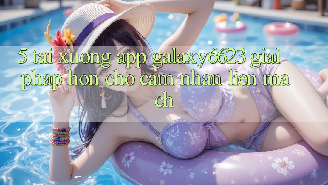 5. Tải xuống App Galaxy6623 - Giải Pháp Hơn Cho Cảm nhận Liền mạch 5. Tải xuống App Galaxy6623 - Giải Pháp Hơn Cho Cảm nhận Liền mạch