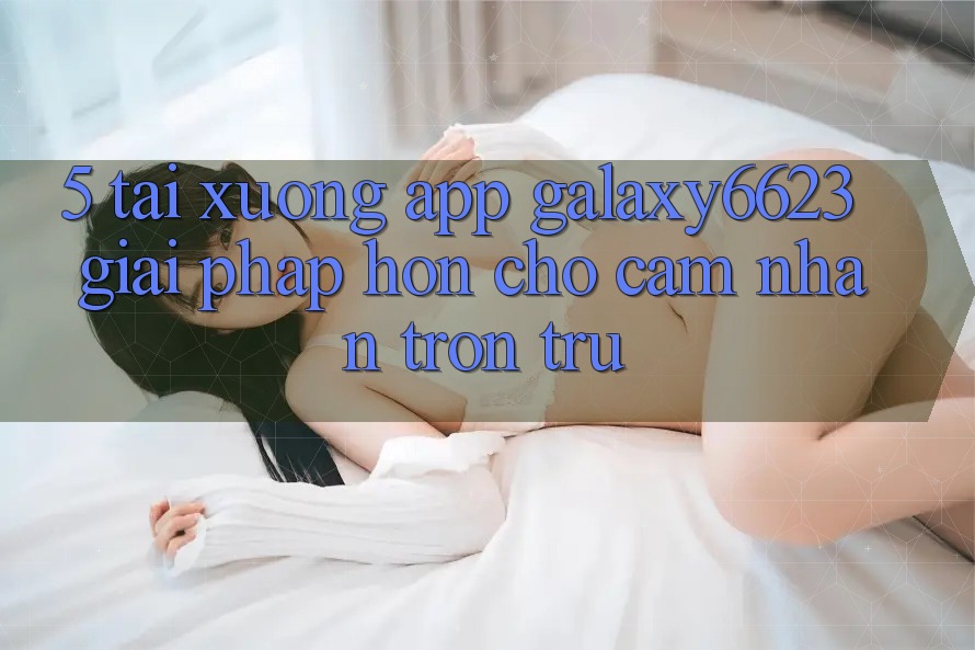 5. Tải xuống App Galaxy6623 - Giải Pháp Hơn Cho Cảm nhận Trơn tru 5. Tải xuống App Galaxy6623 - Giải Pháp Hơn Cho Cảm nhận Trơn tru