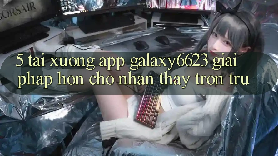 5. Tải xuống App Galaxy6623 - Giải Pháp Hơn Cho Nhận thấy Trơn tru 5. Tải xuống App Galaxy6623 - Giải Pháp Hơn Cho Nhận thấy Trơn tru