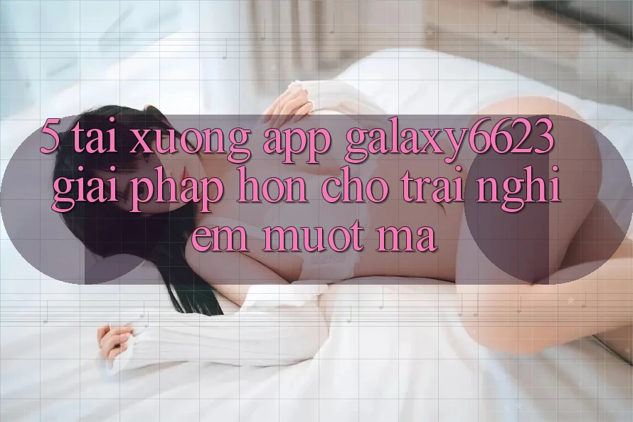 5. Tải xuống App Galaxy6623 - Giải Pháp Hơn Cho Trải Nghiệm Mượt Mà 5. Tải xuống App Galaxy6623 - Giải Pháp Hơn Cho Trải Nghiệm Mượt Mà