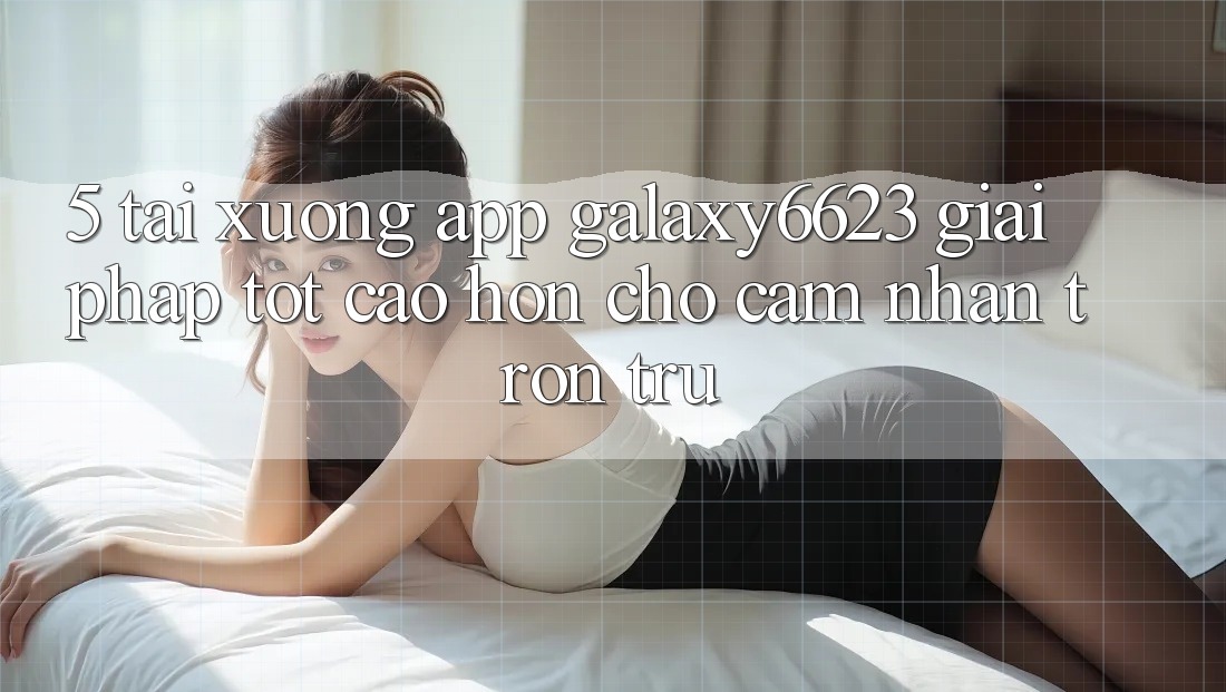 5. Tải xuống App Galaxy6623 - Giải Pháp Tốt cao hơn Cho Cảm nhận Trơn tru 5. Tải xuống App Galaxy6623 - Giải Pháp Tốt cao hơn Cho Cảm nhận Trơn tru