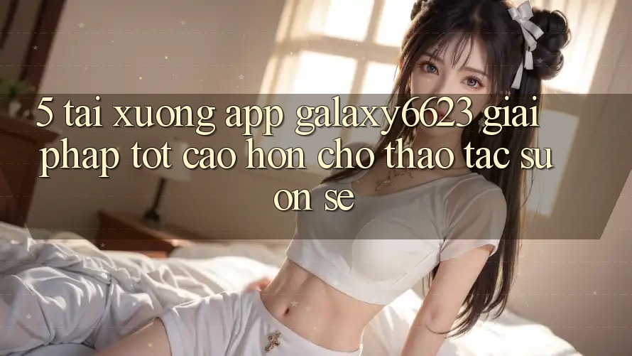 5. Tải xuống App Galaxy6623 - Giải Pháp Tốt cao hơn Cho Thao tác Suôn sẻ 5. Tải xuống App Galaxy6623 - Giải Pháp Tốt cao hơn Cho Thao tác Suôn sẻ
