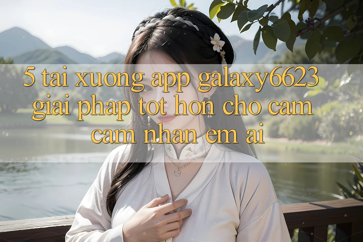 5. Tải xuống App Galaxy6623 - Giải Pháp Tốt hơn Cho Cảm cảm nhận Êm ái