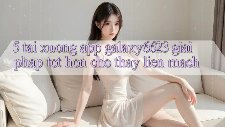 5. Tải xuống App Galaxy6623 - Giải Pháp Tốt hơn Cho Thấy Liền mạch