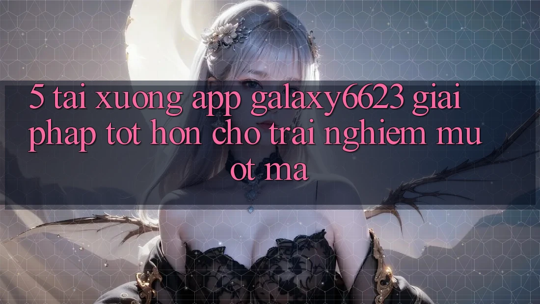 5. Tải xuống App Galaxy6623 - Giải Pháp Tốt hơn Cho Trải Nghiệm Mượt mà 5. Tải xuống App Galaxy6623 - Giải Pháp Tốt hơn Cho Trải Nghiệm Mượt mà