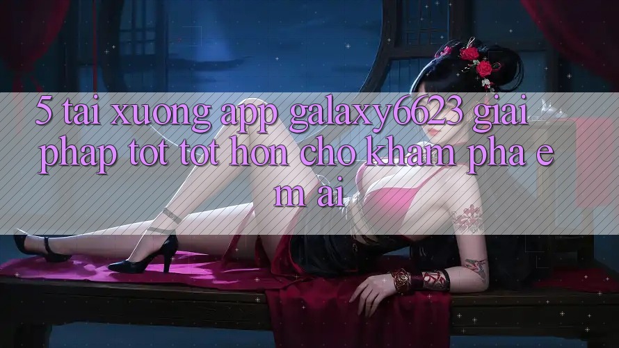 5. Tải xuống App Galaxy6623 - Giải Pháp Tốt tốt hơn Cho Khám phá Êm ái 5. Tải xuống App Galaxy6623 - Giải Pháp Tốt tốt hơn Cho Khám phá Êm ái