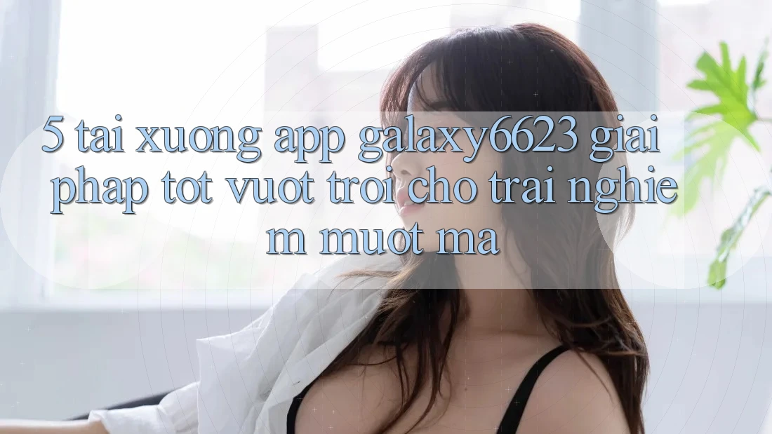 5. Tải xuống App Galaxy6623 - Giải Pháp Tốt vượt trội Cho Trải Nghiệm Mượt Mà 5. Tải xuống App Galaxy6623 - Giải Pháp Tốt vượt trội Cho Trải Nghiệm Mượt Mà