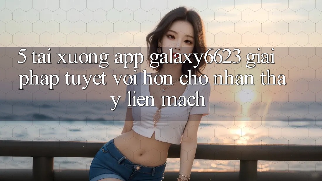 5. Tải xuống App Galaxy6623 - Giải Pháp Tuyệt vời hơn Cho Nhận thấy Liền mạch
