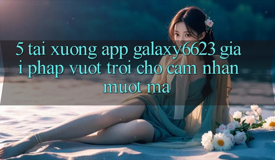 5. Tải xuống App Galaxy6623 - Giải Pháp Vượt Trội Cho Cảm nhận Mượt mà 5. Tải xuống App Galaxy6623 - Giải Pháp Vượt Trội Cho Cảm nhận Mượt mà