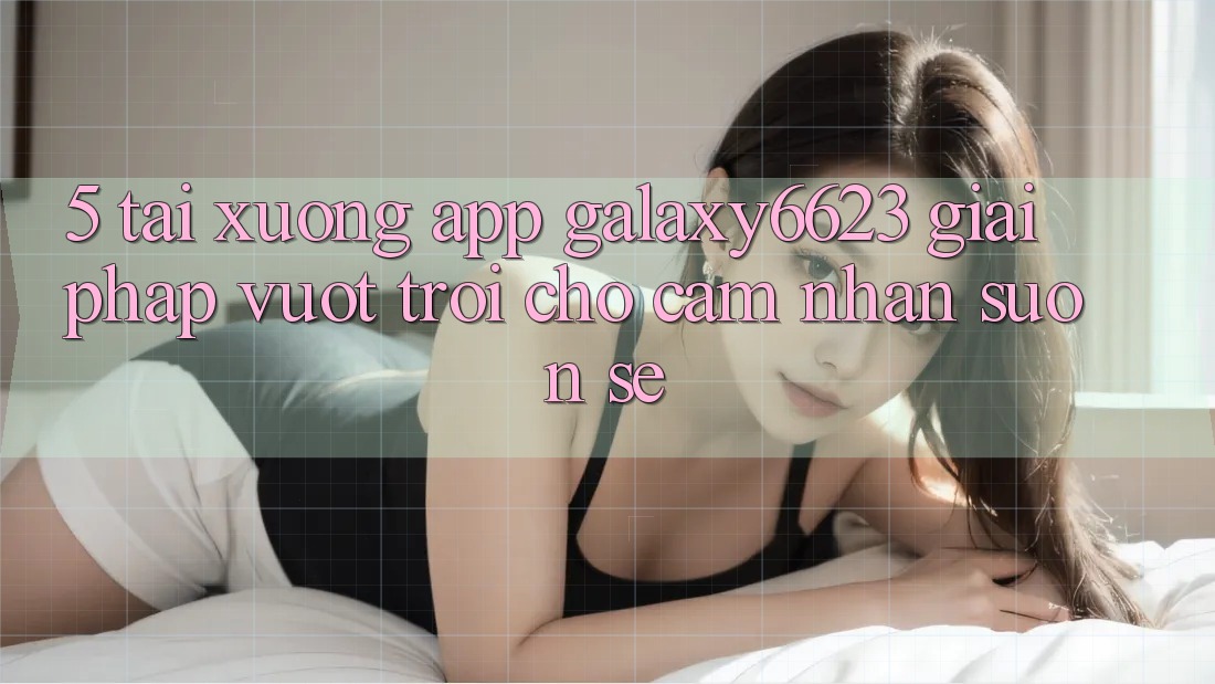 5. Tải xuống App Galaxy6623 - Giải Pháp Vượt Trội Cho Cảm nhận Suôn sẻ 5. Tải xuống App Galaxy6623 - Giải Pháp Vượt Trội Cho Cảm nhận Suôn sẻ
