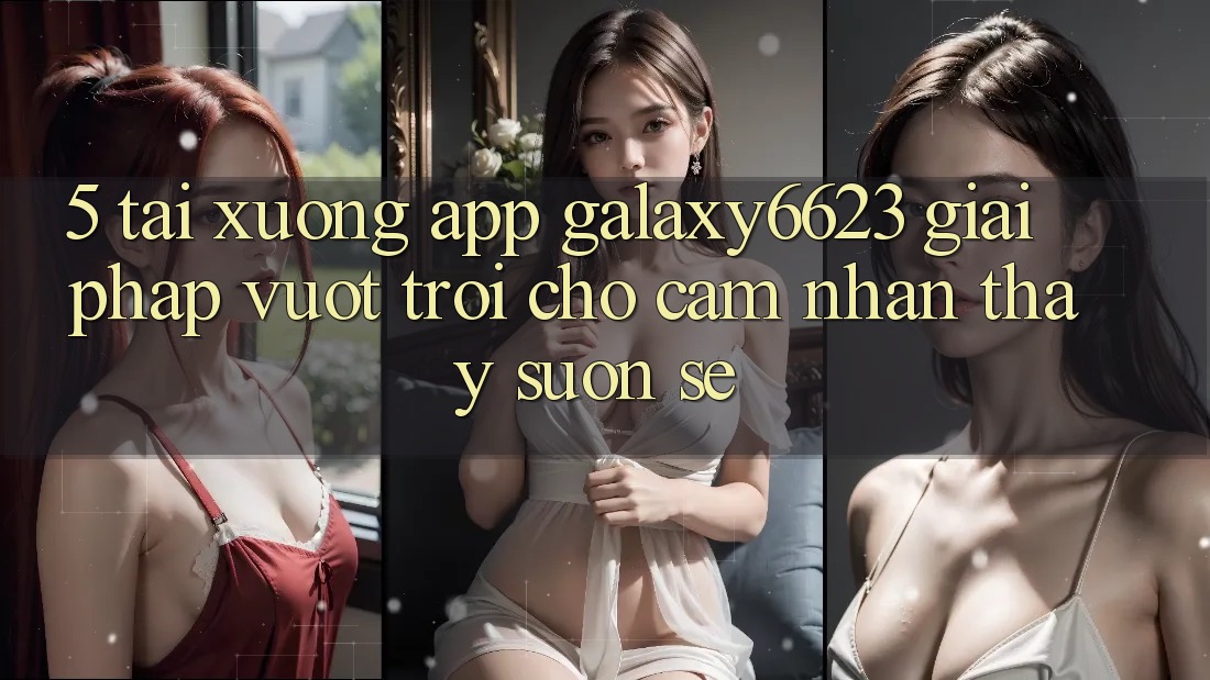 5. Tải xuống App Galaxy6623 - Giải Pháp Vượt Trội Cho Cảm nhận thấy Suôn sẻ 5. Tải xuống App Galaxy6623 - Giải Pháp Vượt Trội Cho Cảm nhận thấy Suôn sẻ