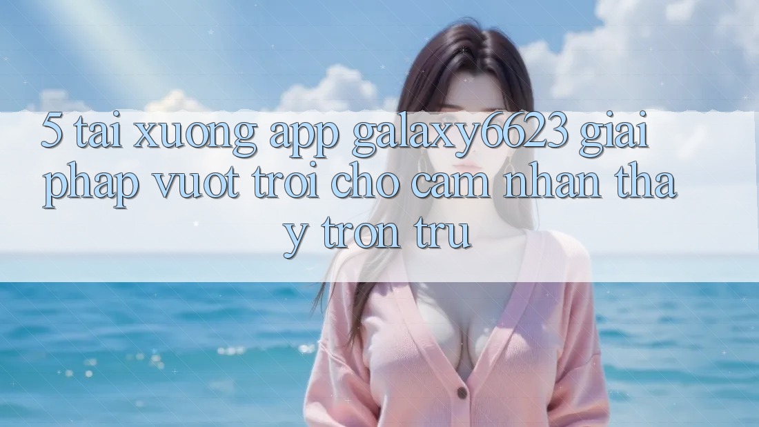 5. Tải xuống App Galaxy6623 - Giải Pháp Vượt Trội Cho Cảm nhận thấy Trơn tru 5. Tải xuống App Galaxy6623 - Giải Pháp Vượt Trội Cho Cảm nhận thấy Trơn tru