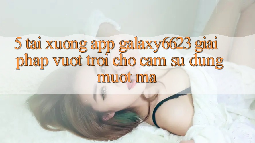 5. Tải xuống App Galaxy6623 - Giải Pháp Vượt Trội Cho Cảm sử dụng Mượt mà 5. Tải xuống App Galaxy6623 - Giải Pháp Vượt Trội Cho Cảm sử dụng Mượt mà