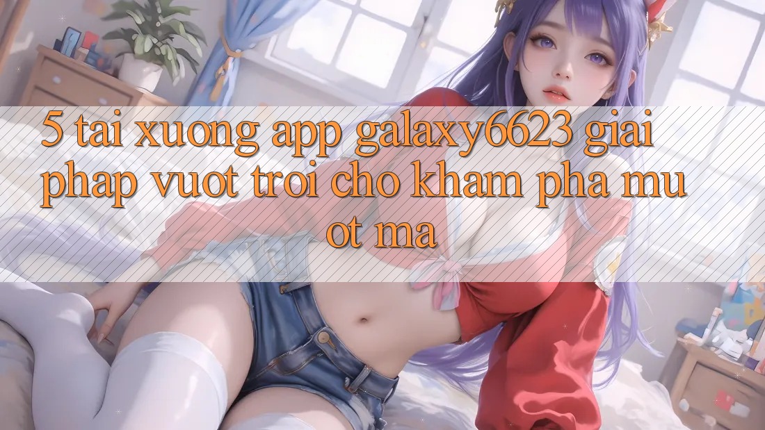 5. Tải xuống App Galaxy6623 - Giải Pháp Vượt Trội Cho Khám phá Mượt Mà 5. Tải xuống App Galaxy6623 - Giải Pháp Vượt Trội Cho Khám phá Mượt Mà