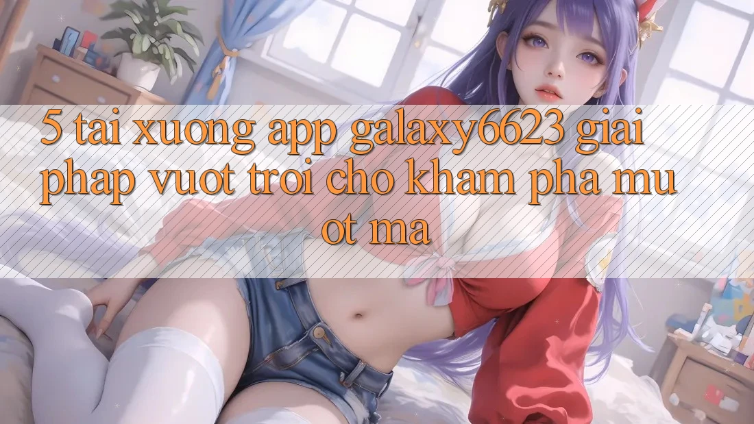 5. Tải xuống App Galaxy6623 - Giải Pháp Vượt Trội Cho Khám phá Mượt Mà 5. Tải xuống App Galaxy6623 - Giải Pháp Vượt Trội Cho Khám phá Mượt Mà