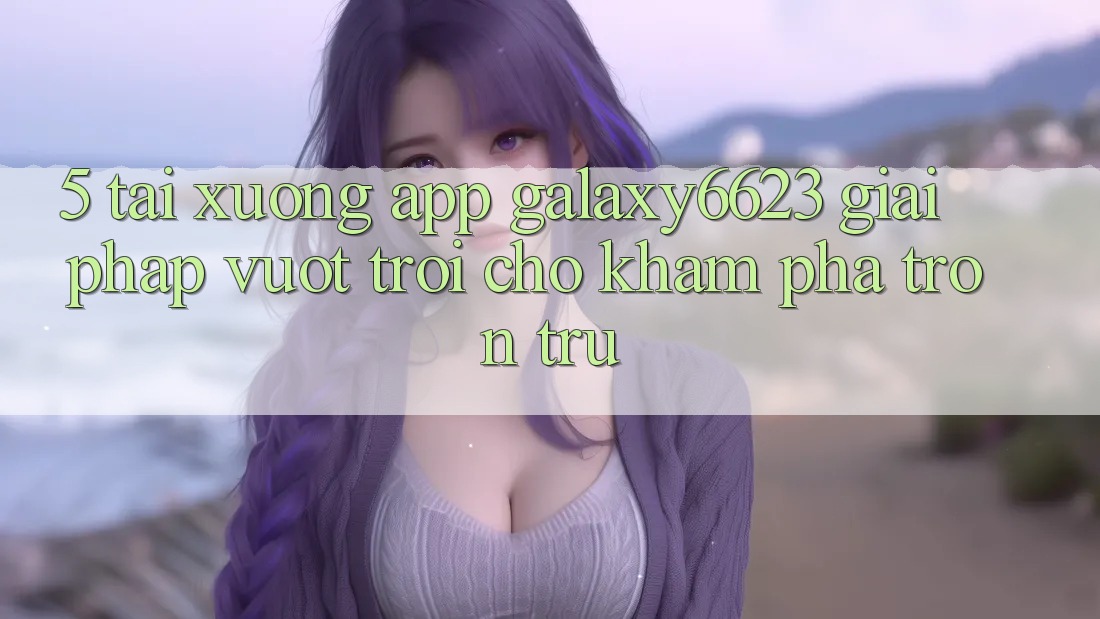 5. Tải xuống App Galaxy6623 - Giải Pháp Vượt Trội Cho Khám phá Trơn tru 5. Tải xuống App Galaxy6623 - Giải Pháp Vượt Trội Cho Khám phá Trơn tru