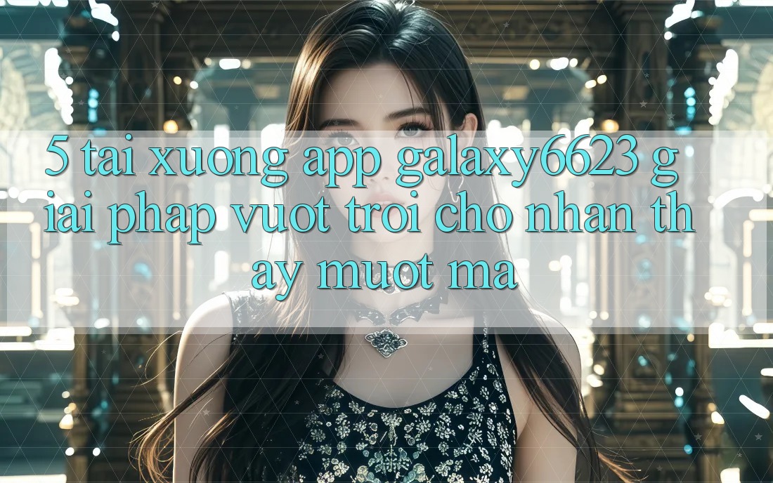 5. Tải xuống App Galaxy6623 - Giải Pháp Vượt Trội Cho Nhận thấy Mượt Mà