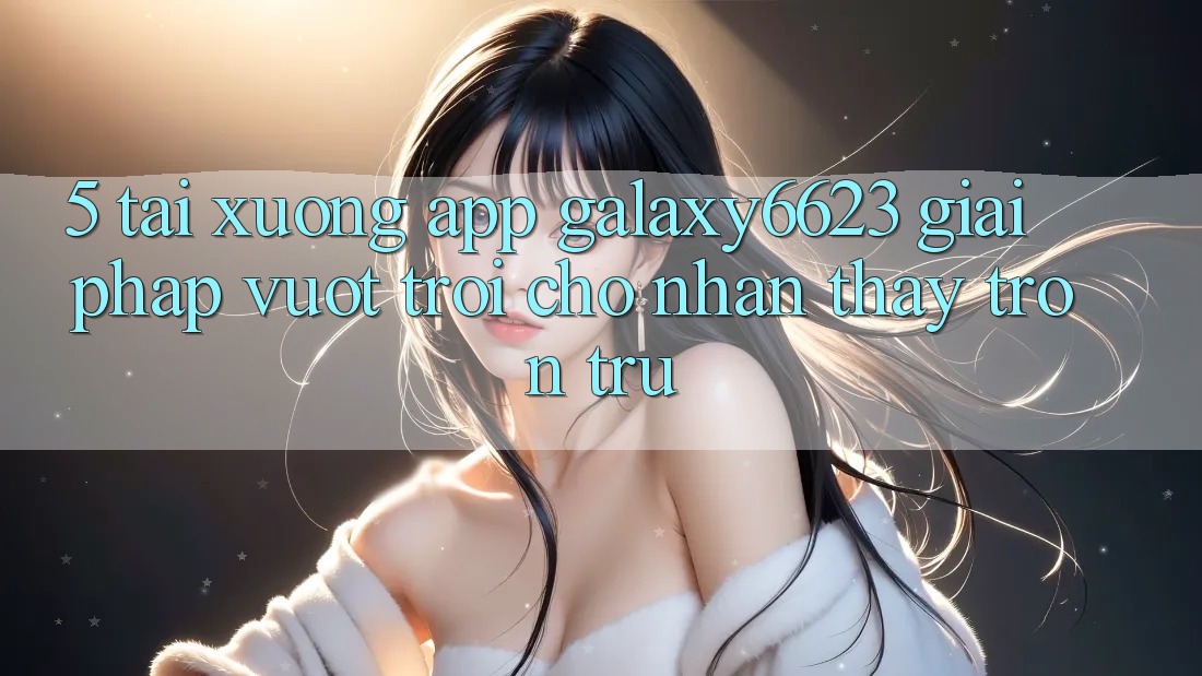 5. Tải xuống App Galaxy6623 - Giải Pháp Vượt Trội Cho Nhận thấy Trơn tru 5. Tải xuống App Galaxy6623 - Giải Pháp Vượt Trội Cho Nhận thấy Trơn tru