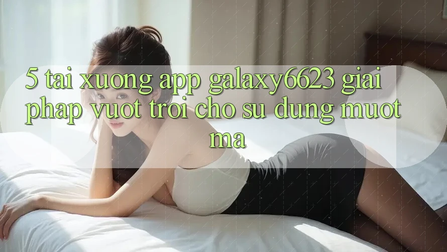 5. Tải xuống App Galaxy6623 - Giải Pháp Vượt trội Cho Sử dụng Mượt Mà