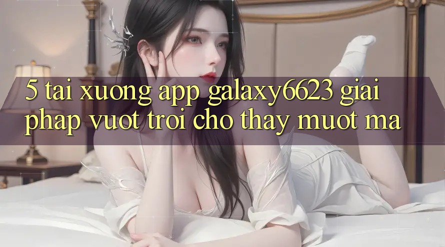 5. Tải xuống App Galaxy6623 - Giải Pháp Vượt Trội Cho Thấy Mượt Mà 5. Tải xuống App Galaxy6623 - Giải Pháp Vượt Trội Cho Thấy Mượt Mà