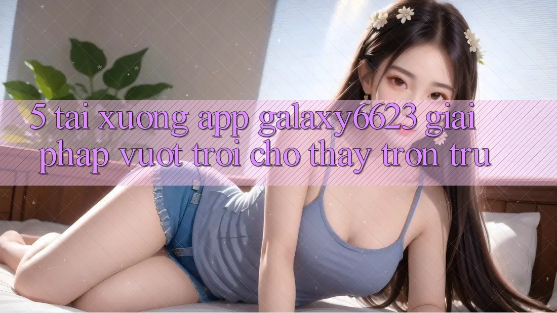 5. Tải xuống App Galaxy6623 - Giải Pháp Vượt Trội Cho Thấy Trơn tru 5. Tải xuống App Galaxy6623 - Giải Pháp Vượt Trội Cho Thấy Trơn tru