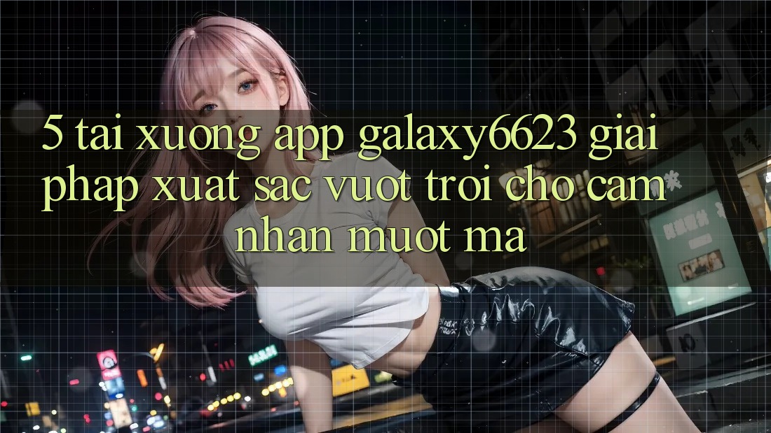 5. Tải xuống App Galaxy6623 - Giải Pháp Xuất sắc vượt trội Cho Cảm nhận Mượt Mà 5. Tải xuống App Galaxy6623 - Giải Pháp Xuất sắc vượt trội Cho Cảm nhận Mượt Mà