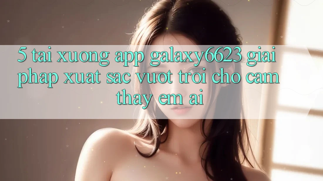 5. Tải xuống App Galaxy6623 - Giải Pháp Xuất sắc vượt trội Cho Cảm thấy Êm ái