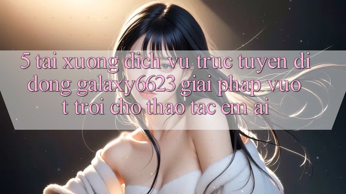 5. Tải xuống Dịch vụ trực tuyến di động Galaxy6623 - Giải Pháp Vượt trội Cho Thao tác Êm ái