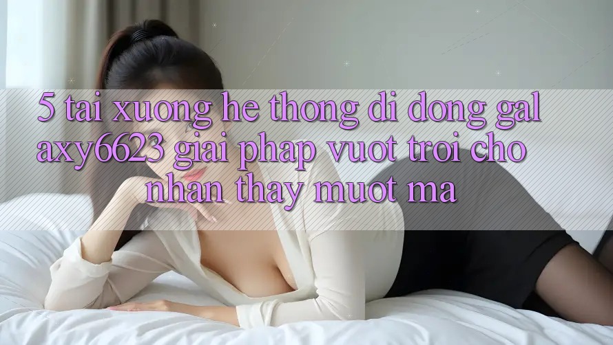 5. Tải xuống Hệ thống di động Galaxy6623 - Giải Pháp Vượt Trội Cho Nhận thấy Mượt Mà 5. Tải xuống Hệ thống di động Galaxy6623 - Giải Pháp Vượt Trội Cho Nhận thấy Mượt Mà