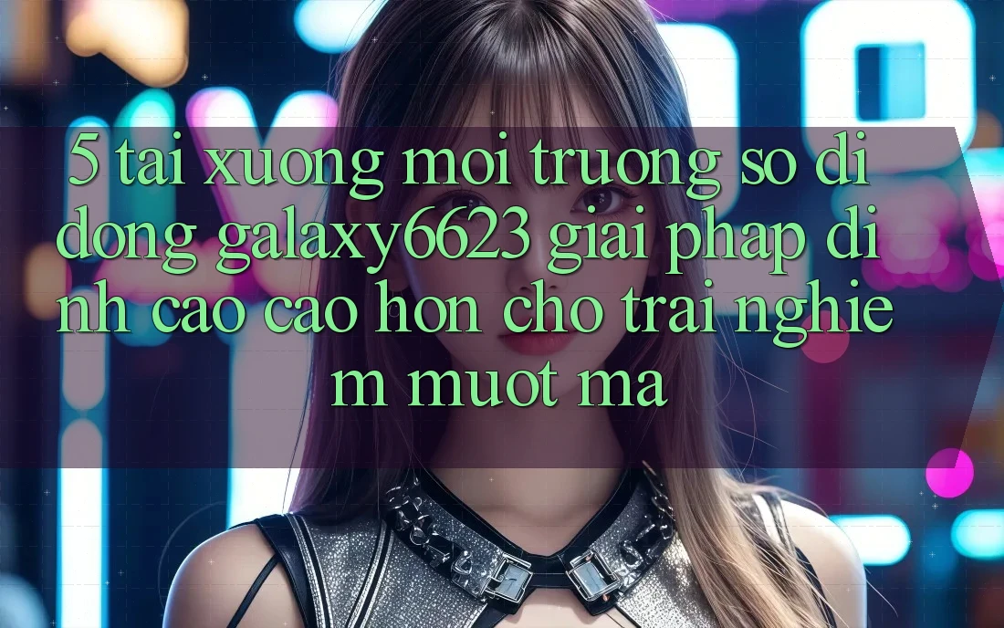 5. Tải xuống Môi trường số di động Galaxy6623 - Giải Pháp Đỉnh cao cao hơn Cho Trải Nghiệm Mượt Mà 5. Tải xuống Môi trường số di động Galaxy6623 - Giải Pháp Đỉnh cao cao hơn Cho Trải Nghiệm Mượt Mà