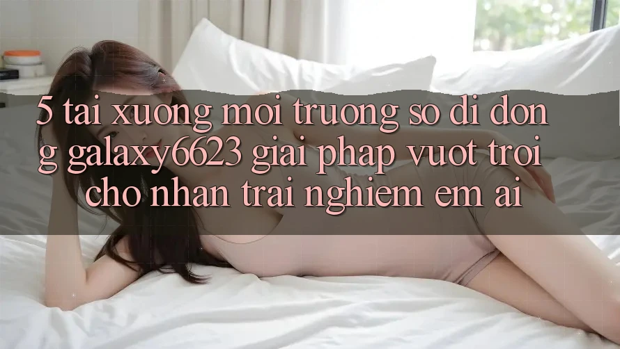 5. Tải xuống Môi trường số di động Galaxy6623 - Giải Pháp Vượt Trội Cho Nhận trải nghiệm Êm ái 5. Tải xuống Môi trường số di động Galaxy6623 - Giải Pháp Vượt Trội Cho Nhận trải nghiệm Êm ái