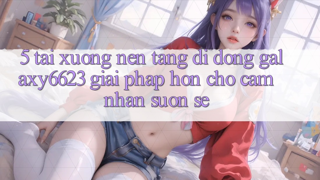 5. Tải xuống Nền tảng di động Galaxy6623 - Giải Pháp Hơn Cho Cảm nhận Suôn sẻ 5. Tải xuống Nền tảng di động Galaxy6623 - Giải Pháp Hơn Cho Cảm nhận Suôn sẻ