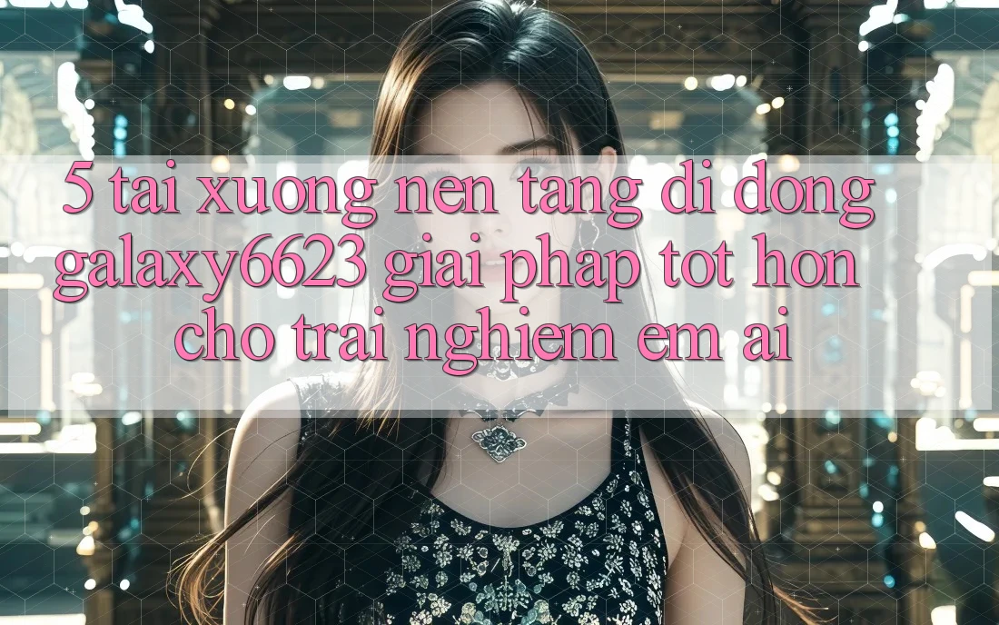 5. Tải xuống Nền tảng di động Galaxy6623 - Giải Pháp Tốt hơn Cho Trải Nghiệm Êm ái 5. Tải xuống Nền tảng di động Galaxy6623 - Giải Pháp Tốt hơn Cho Trải Nghiệm Êm ái