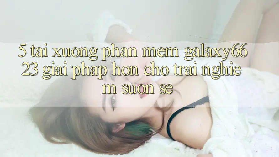 5. Tải xuống Phần mềm Galaxy6623 - Giải Pháp Hơn Cho Trải Nghiệm Suôn sẻ 5. Tải xuống Phần mềm Galaxy6623 - Giải Pháp Hơn Cho Trải Nghiệm Suôn sẻ