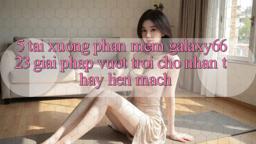 5. Tải xuống Phần mềm Galaxy6623 - Giải Pháp Vượt Trội Cho Nhận thấy Liền mạch 5. Tải xuống Phần mềm Galaxy6623 - Giải Pháp Vượt Trội Cho Nhận thấy Liền mạch