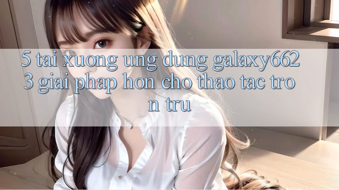 5. Tải xuống Ứng dụng Galaxy6623 - Giải Pháp Hơn Cho Thao tác Trơn tru