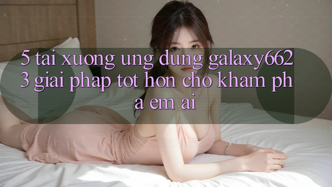 5. Tải xuống Ứng dụng Galaxy6623 - Giải Pháp Tốt hơn Cho Khám phá Êm ái 5. Tải xuống Ứng dụng Galaxy6623 - Giải Pháp Tốt hơn Cho Khám phá Êm ái