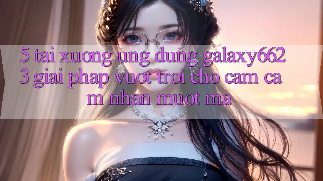5. Tải xuống Ứng dụng Galaxy6623 - Giải Pháp Vượt trội Cho Cảm cảm nhận Mượt Mà 5. Tải xuống Ứng dụng Galaxy6623 - Giải Pháp Vượt trội Cho Cảm cảm nhận Mượt Mà
